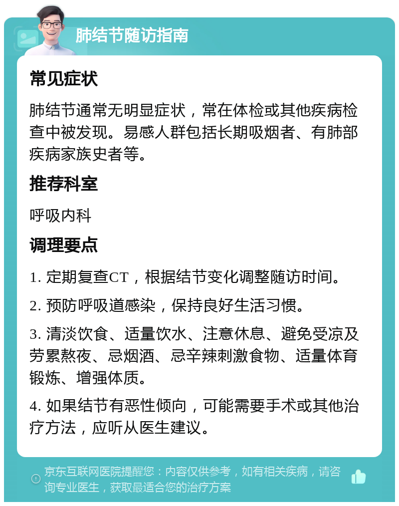 肺结节随访指南 常见症状 肺结节通常无明显症状，常在体检或其他疾病检查中被发现。易感人群包括长期吸烟者、有肺部疾病家族史者等。 推荐科室 呼吸内科 调理要点 1. 定期复查CT，根据结节变化调整随访时间。 2. 预防呼吸道感染，保持良好生活习惯。 3. 清淡饮食、适量饮水、注意休息、避免受凉及劳累熬夜、忌烟酒、忌辛辣刺激食物、适量体育锻炼、增强体质。 4. 如果结节有恶性倾向，可能需要手术或其他治疗方法，应听从医生建议。