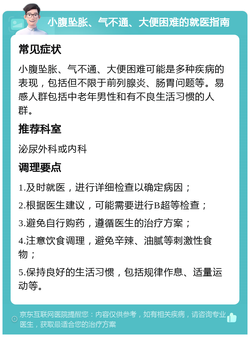 小腹坠胀、气不通、大便困难的就医指南 常见症状 小腹坠胀、气不通、大便困难可能是多种疾病的表现，包括但不限于前列腺炎、肠胃问题等。易感人群包括中老年男性和有不良生活习惯的人群。 推荐科室 泌尿外科或内科 调理要点 1.及时就医，进行详细检查以确定病因； 2.根据医生建议，可能需要进行B超等检查； 3.避免自行购药，遵循医生的治疗方案； 4.注意饮食调理，避免辛辣、油腻等刺激性食物； 5.保持良好的生活习惯，包括规律作息、适量运动等。