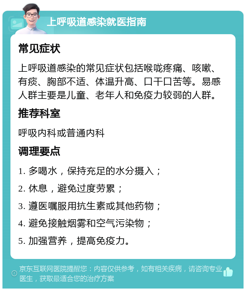 上呼吸道感染就医指南 常见症状 上呼吸道感染的常见症状包括喉咙疼痛、咳嗽、有痰、胸部不适、体温升高、口干口苦等。易感人群主要是儿童、老年人和免疫力较弱的人群。 推荐科室 呼吸内科或普通内科 调理要点 1. 多喝水，保持充足的水分摄入； 2. 休息，避免过度劳累； 3. 遵医嘱服用抗生素或其他药物； 4. 避免接触烟雾和空气污染物； 5. 加强营养，提高免疫力。