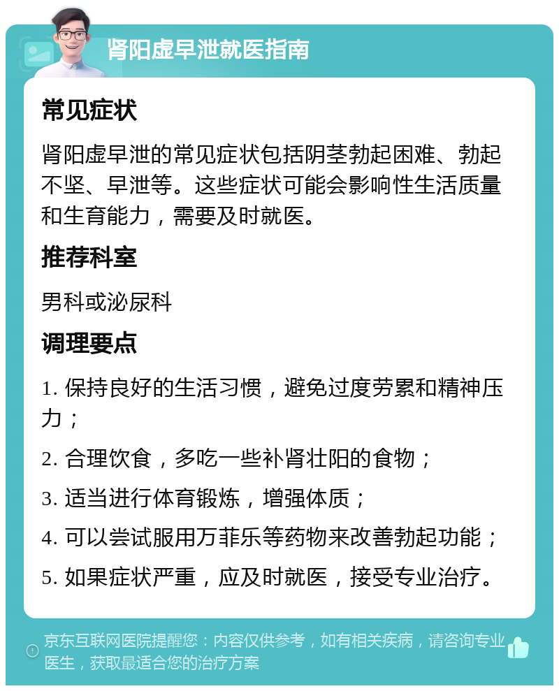 肾阳虚早泄就医指南 常见症状 肾阳虚早泄的常见症状包括阴茎勃起困难、勃起不坚、早泄等。这些症状可能会影响性生活质量和生育能力，需要及时就医。 推荐科室 男科或泌尿科 调理要点 1. 保持良好的生活习惯，避免过度劳累和精神压力； 2. 合理饮食，多吃一些补肾壮阳的食物； 3. 适当进行体育锻炼，增强体质； 4. 可以尝试服用万菲乐等药物来改善勃起功能； 5. 如果症状严重，应及时就医，接受专业治疗。