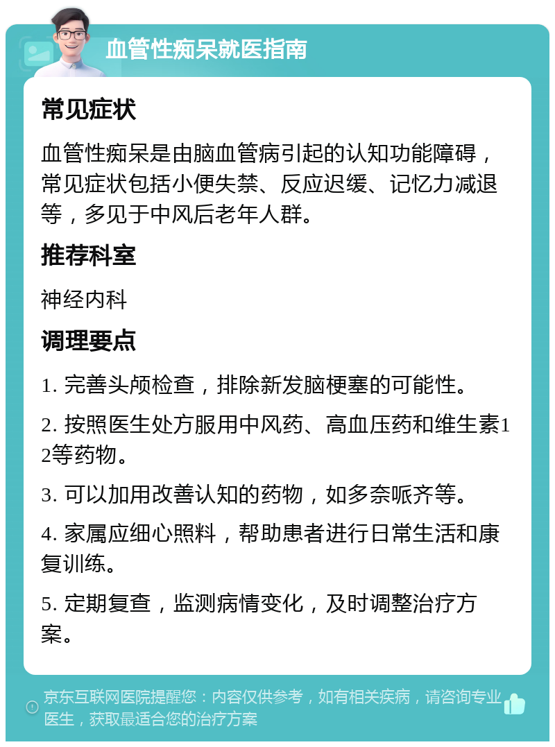 血管性痴呆就医指南 常见症状 血管性痴呆是由脑血管病引起的认知功能障碍，常见症状包括小便失禁、反应迟缓、记忆力减退等，多见于中风后老年人群。 推荐科室 神经内科 调理要点 1. 完善头颅检查，排除新发脑梗塞的可能性。 2. 按照医生处方服用中风药、高血压药和维生素12等药物。 3. 可以加用改善认知的药物，如多奈哌齐等。 4. 家属应细心照料，帮助患者进行日常生活和康复训练。 5. 定期复查，监测病情变化，及时调整治疗方案。