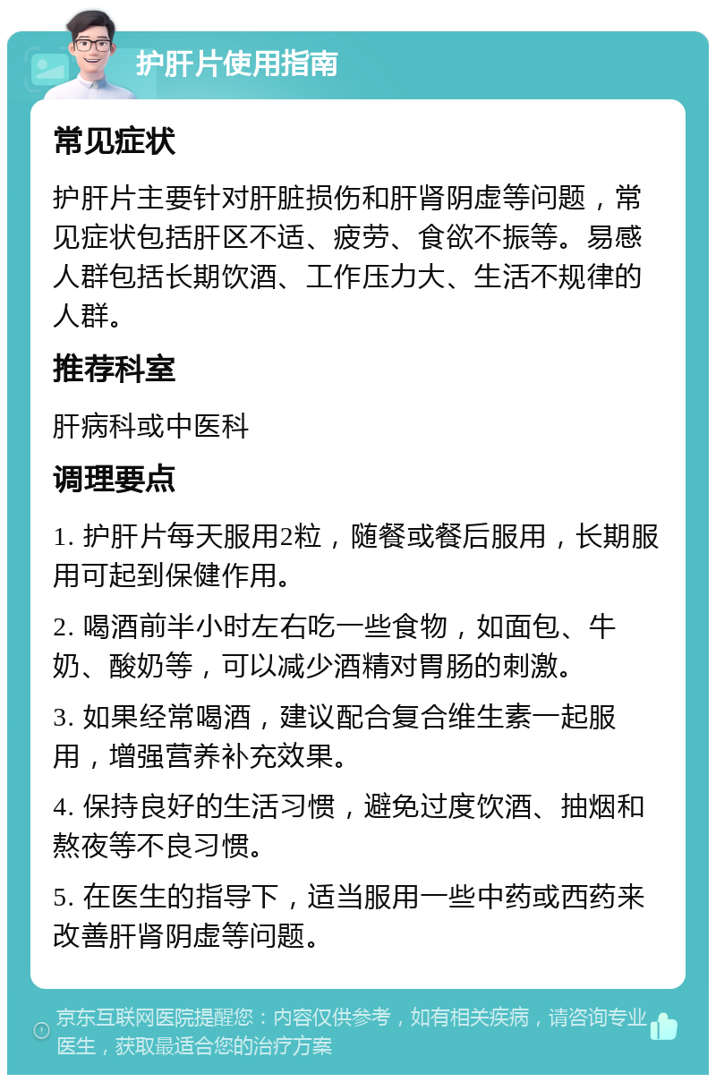 护肝片使用指南 常见症状 护肝片主要针对肝脏损伤和肝肾阴虚等问题，常见症状包括肝区不适、疲劳、食欲不振等。易感人群包括长期饮酒、工作压力大、生活不规律的人群。 推荐科室 肝病科或中医科 调理要点 1. 护肝片每天服用2粒，随餐或餐后服用，长期服用可起到保健作用。 2. 喝酒前半小时左右吃一些食物，如面包、牛奶、酸奶等，可以减少酒精对胃肠的刺激。 3. 如果经常喝酒，建议配合复合维生素一起服用，增强营养补充效果。 4. 保持良好的生活习惯，避免过度饮酒、抽烟和熬夜等不良习惯。 5. 在医生的指导下，适当服用一些中药或西药来改善肝肾阴虚等问题。