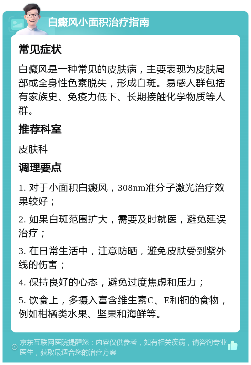 白癜风小面积治疗指南 常见症状 白癜风是一种常见的皮肤病，主要表现为皮肤局部或全身性色素脱失，形成白斑。易感人群包括有家族史、免疫力低下、长期接触化学物质等人群。 推荐科室 皮肤科 调理要点 1. 对于小面积白癜风，308nm准分子激光治疗效果较好； 2. 如果白斑范围扩大，需要及时就医，避免延误治疗； 3. 在日常生活中，注意防晒，避免皮肤受到紫外线的伤害； 4. 保持良好的心态，避免过度焦虑和压力； 5. 饮食上，多摄入富含维生素C、E和铜的食物，例如柑橘类水果、坚果和海鲜等。