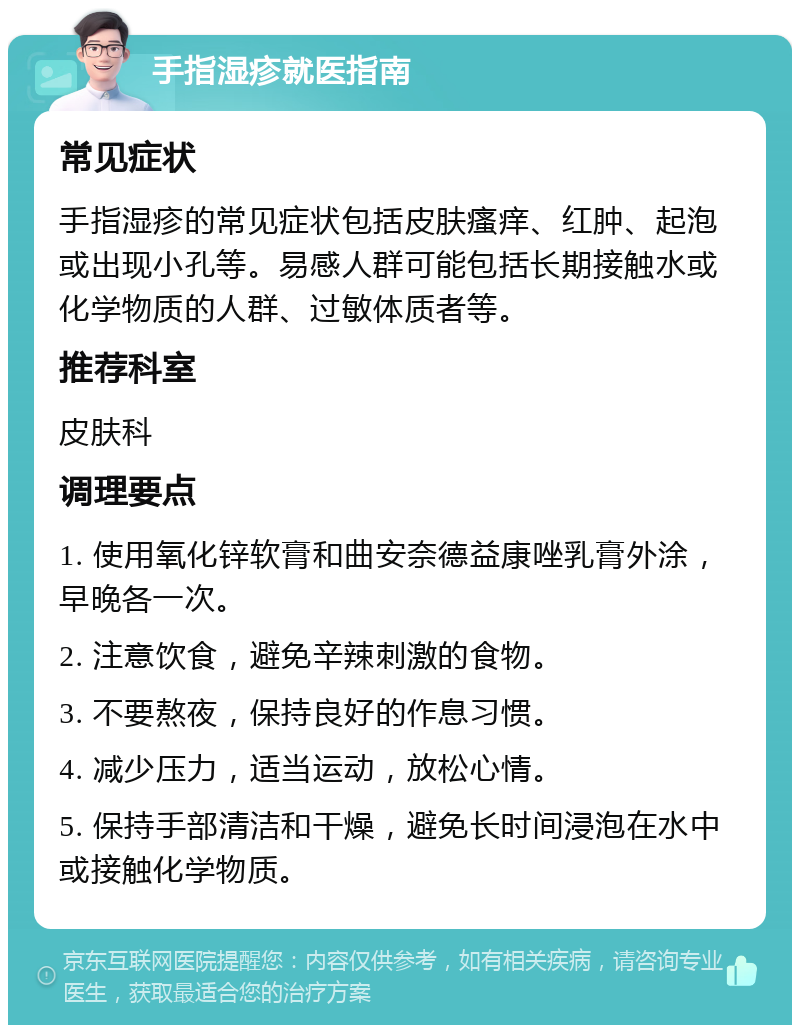 手指湿疹就医指南 常见症状 手指湿疹的常见症状包括皮肤瘙痒、红肿、起泡或出现小孔等。易感人群可能包括长期接触水或化学物质的人群、过敏体质者等。 推荐科室 皮肤科 调理要点 1. 使用氧化锌软膏和曲安奈德益康唑乳膏外涂，早晚各一次。 2. 注意饮食，避免辛辣刺激的食物。 3. 不要熬夜，保持良好的作息习惯。 4. 减少压力，适当运动，放松心情。 5. 保持手部清洁和干燥，避免长时间浸泡在水中或接触化学物质。