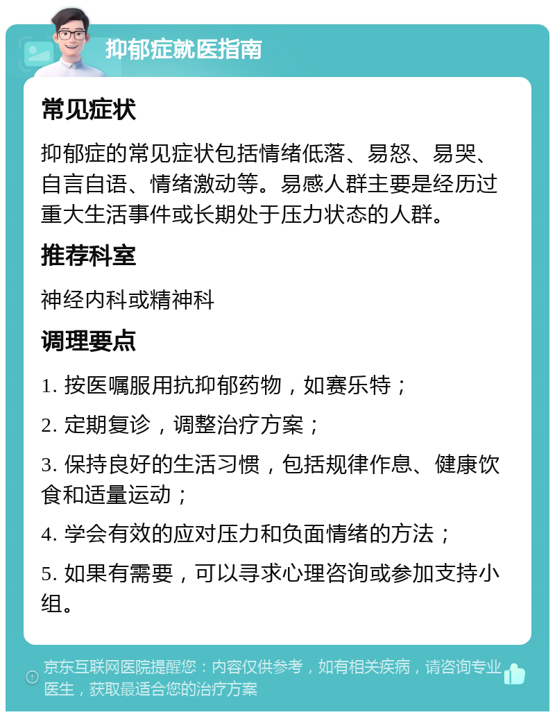 抑郁症就医指南 常见症状 抑郁症的常见症状包括情绪低落、易怒、易哭、自言自语、情绪激动等。易感人群主要是经历过重大生活事件或长期处于压力状态的人群。 推荐科室 神经内科或精神科 调理要点 1. 按医嘱服用抗抑郁药物，如赛乐特； 2. 定期复诊，调整治疗方案； 3. 保持良好的生活习惯，包括规律作息、健康饮食和适量运动； 4. 学会有效的应对压力和负面情绪的方法； 5. 如果有需要，可以寻求心理咨询或参加支持小组。