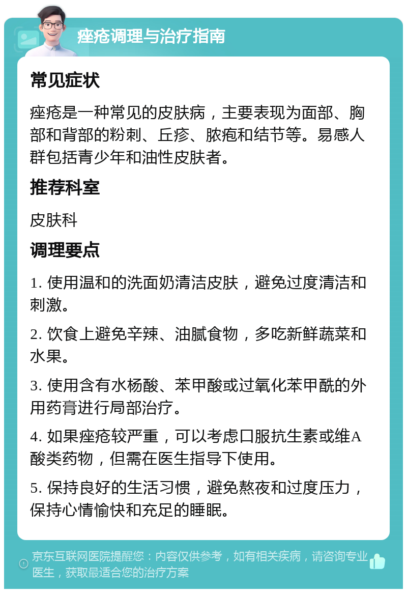 痤疮调理与治疗指南 常见症状 痤疮是一种常见的皮肤病，主要表现为面部、胸部和背部的粉刺、丘疹、脓疱和结节等。易感人群包括青少年和油性皮肤者。 推荐科室 皮肤科 调理要点 1. 使用温和的洗面奶清洁皮肤，避免过度清洁和刺激。 2. 饮食上避免辛辣、油腻食物，多吃新鲜蔬菜和水果。 3. 使用含有水杨酸、苯甲酸或过氧化苯甲酰的外用药膏进行局部治疗。 4. 如果痤疮较严重，可以考虑口服抗生素或维A酸类药物，但需在医生指导下使用。 5. 保持良好的生活习惯，避免熬夜和过度压力，保持心情愉快和充足的睡眠。