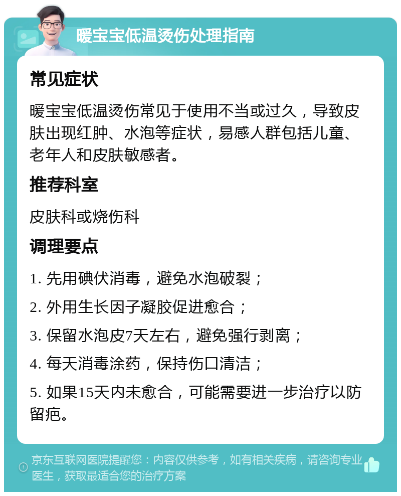 暖宝宝低温烫伤处理指南 常见症状 暖宝宝低温烫伤常见于使用不当或过久，导致皮肤出现红肿、水泡等症状，易感人群包括儿童、老年人和皮肤敏感者。 推荐科室 皮肤科或烧伤科 调理要点 1. 先用碘伏消毒，避免水泡破裂； 2. 外用生长因子凝胶促进愈合； 3. 保留水泡皮7天左右，避免强行剥离； 4. 每天消毒涂药，保持伤口清洁； 5. 如果15天内未愈合，可能需要进一步治疗以防留疤。