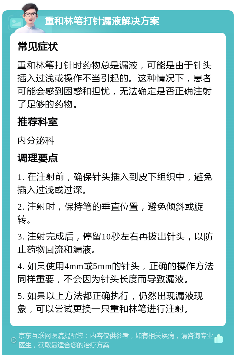 重和林笔打针漏液解决方案 常见症状 重和林笔打针时药物总是漏液，可能是由于针头插入过浅或操作不当引起的。这种情况下，患者可能会感到困惑和担忧，无法确定是否正确注射了足够的药物。 推荐科室 内分泌科 调理要点 1. 在注射前，确保针头插入到皮下组织中，避免插入过浅或过深。 2. 注射时，保持笔的垂直位置，避免倾斜或旋转。 3. 注射完成后，停留10秒左右再拔出针头，以防止药物回流和漏液。 4. 如果使用4mm或5mm的针头，正确的操作方法同样重要，不会因为针头长度而导致漏液。 5. 如果以上方法都正确执行，仍然出现漏液现象，可以尝试更换一只重和林笔进行注射。