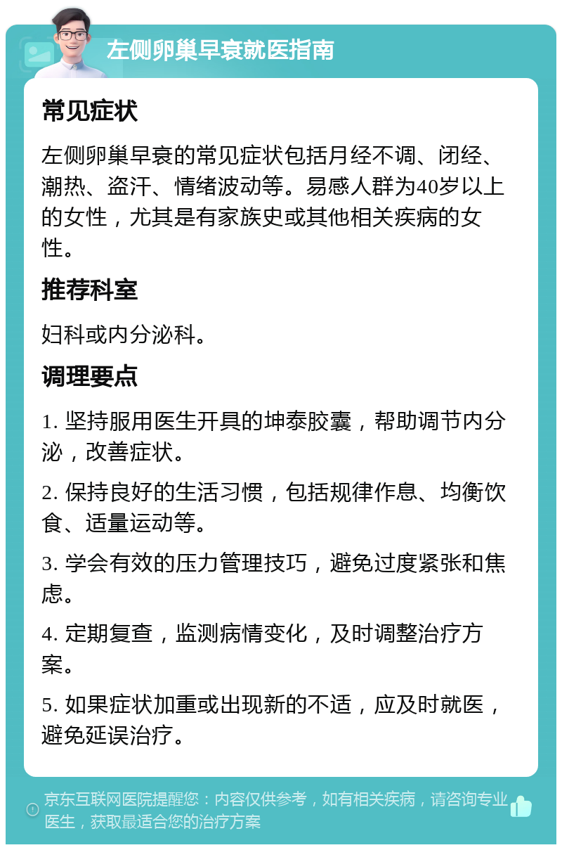 左侧卵巢早衰就医指南 常见症状 左侧卵巢早衰的常见症状包括月经不调、闭经、潮热、盗汗、情绪波动等。易感人群为40岁以上的女性，尤其是有家族史或其他相关疾病的女性。 推荐科室 妇科或内分泌科。 调理要点 1. 坚持服用医生开具的坤泰胶囊，帮助调节内分泌，改善症状。 2. 保持良好的生活习惯，包括规律作息、均衡饮食、适量运动等。 3. 学会有效的压力管理技巧，避免过度紧张和焦虑。 4. 定期复查，监测病情变化，及时调整治疗方案。 5. 如果症状加重或出现新的不适，应及时就医，避免延误治疗。