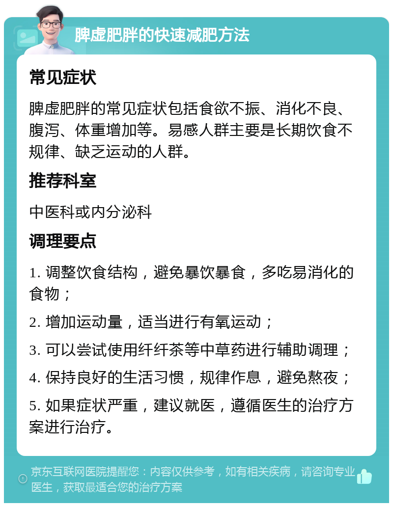 脾虚肥胖的快速减肥方法 常见症状 脾虚肥胖的常见症状包括食欲不振、消化不良、腹泻、体重增加等。易感人群主要是长期饮食不规律、缺乏运动的人群。 推荐科室 中医科或内分泌科 调理要点 1. 调整饮食结构，避免暴饮暴食，多吃易消化的食物； 2. 增加运动量，适当进行有氧运动； 3. 可以尝试使用纤纤茶等中草药进行辅助调理； 4. 保持良好的生活习惯，规律作息，避免熬夜； 5. 如果症状严重，建议就医，遵循医生的治疗方案进行治疗。