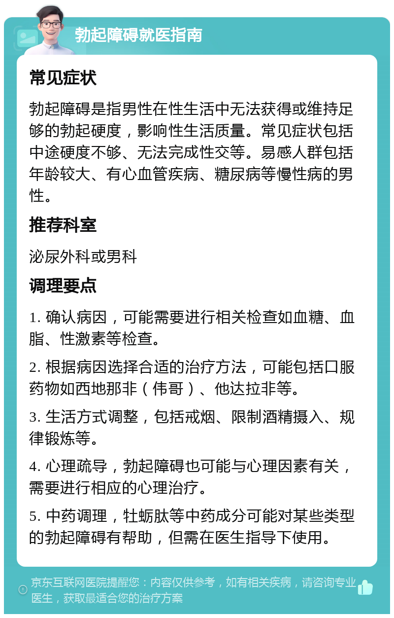 勃起障碍就医指南 常见症状 勃起障碍是指男性在性生活中无法获得或维持足够的勃起硬度，影响性生活质量。常见症状包括中途硬度不够、无法完成性交等。易感人群包括年龄较大、有心血管疾病、糖尿病等慢性病的男性。 推荐科室 泌尿外科或男科 调理要点 1. 确认病因，可能需要进行相关检查如血糖、血脂、性激素等检查。 2. 根据病因选择合适的治疗方法，可能包括口服药物如西地那非（伟哥）、他达拉非等。 3. 生活方式调整，包括戒烟、限制酒精摄入、规律锻炼等。 4. 心理疏导，勃起障碍也可能与心理因素有关，需要进行相应的心理治疗。 5. 中药调理，牡蛎肽等中药成分可能对某些类型的勃起障碍有帮助，但需在医生指导下使用。