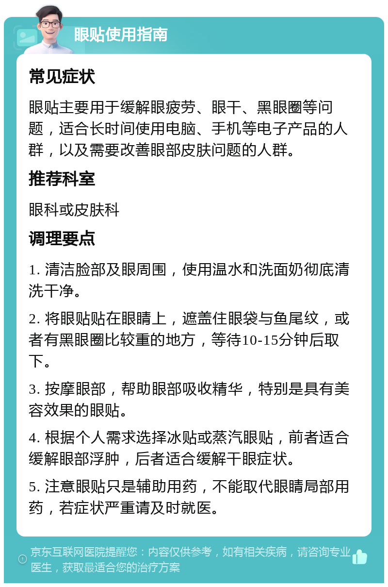 眼贴使用指南 常见症状 眼贴主要用于缓解眼疲劳、眼干、黑眼圈等问题，适合长时间使用电脑、手机等电子产品的人群，以及需要改善眼部皮肤问题的人群。 推荐科室 眼科或皮肤科 调理要点 1. 清洁脸部及眼周围，使用温水和洗面奶彻底清洗干净。 2. 将眼贴贴在眼睛上，遮盖住眼袋与鱼尾纹，或者有黑眼圈比较重的地方，等待10-15分钟后取下。 3. 按摩眼部，帮助眼部吸收精华，特别是具有美容效果的眼贴。 4. 根据个人需求选择冰贴或蒸汽眼贴，前者适合缓解眼部浮肿，后者适合缓解干眼症状。 5. 注意眼贴只是辅助用药，不能取代眼睛局部用药，若症状严重请及时就医。