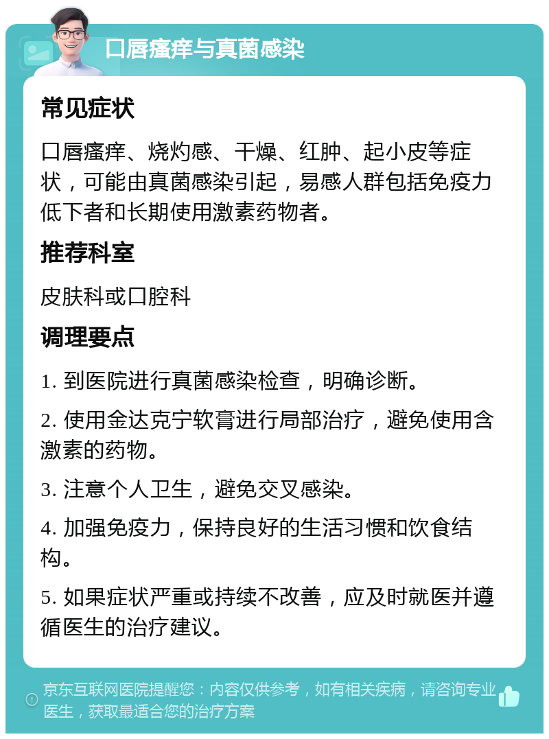 口唇瘙痒与真菌感染 常见症状 口唇瘙痒、烧灼感、干燥、红肿、起小皮等症状，可能由真菌感染引起，易感人群包括免疫力低下者和长期使用激素药物者。 推荐科室 皮肤科或口腔科 调理要点 1. 到医院进行真菌感染检查，明确诊断。 2. 使用金达克宁软膏进行局部治疗，避免使用含激素的药物。 3. 注意个人卫生，避免交叉感染。 4. 加强免疫力，保持良好的生活习惯和饮食结构。 5. 如果症状严重或持续不改善，应及时就医并遵循医生的治疗建议。