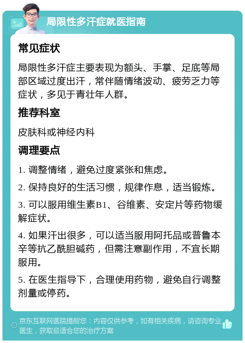 局限性多汗症就医指南 常见症状 局限性多汗症主要表现为额头、手掌、足底等局部区域过度出汗，常伴随情绪波动、疲劳乏力等症状，多见于青壮年人群。 推荐科室 皮肤科或神经内科 调理要点 1. 调整情绪，避免过度紧张和焦虑。 2. 保持良好的生活习惯，规律作息，适当锻炼。 3. 可以服用维生素B1、谷维素、安定片等药物缓解症状。 4. 如果汗出很多，可以适当服用阿托品或普鲁本辛等抗乙酰胆碱药，但需注意副作用，不宜长期服用。 5. 在医生指导下，合理使用药物，避免自行调整剂量或停药。