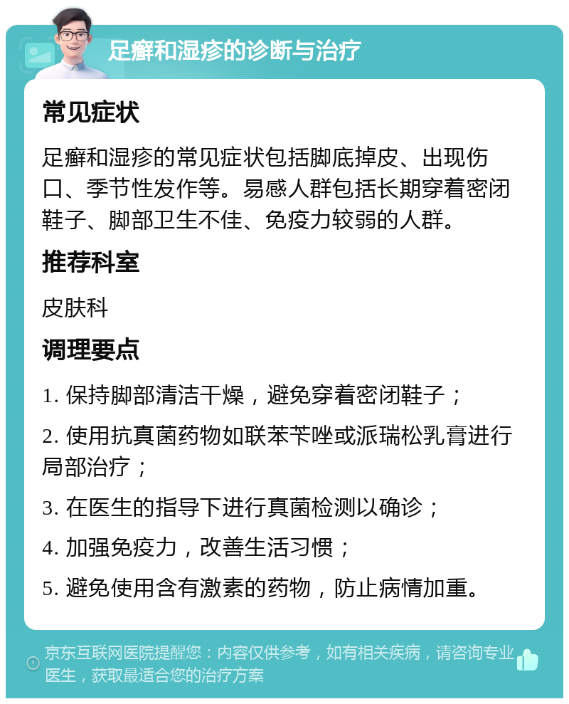 足癣和湿疹的诊断与治疗 常见症状 足癣和湿疹的常见症状包括脚底掉皮、出现伤口、季节性发作等。易感人群包括长期穿着密闭鞋子、脚部卫生不佳、免疫力较弱的人群。 推荐科室 皮肤科 调理要点 1. 保持脚部清洁干燥，避免穿着密闭鞋子； 2. 使用抗真菌药物如联苯苄唑或派瑞松乳膏进行局部治疗； 3. 在医生的指导下进行真菌检测以确诊； 4. 加强免疫力，改善生活习惯； 5. 避免使用含有激素的药物，防止病情加重。