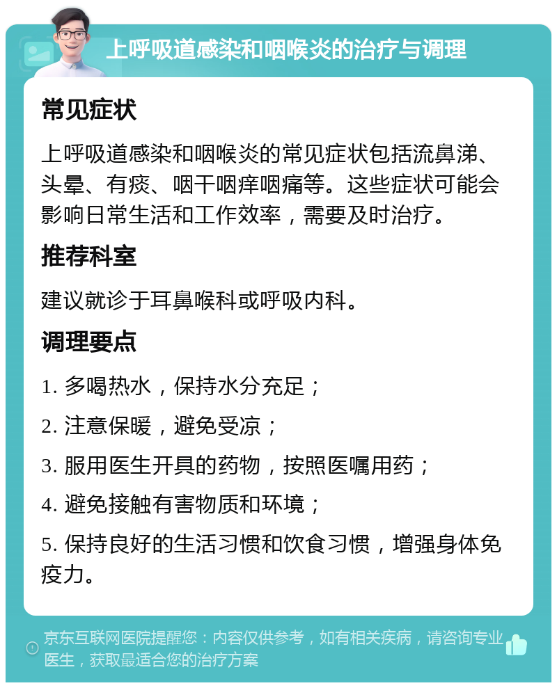 上呼吸道感染和咽喉炎的治疗与调理 常见症状 上呼吸道感染和咽喉炎的常见症状包括流鼻涕、头晕、有痰、咽干咽痒咽痛等。这些症状可能会影响日常生活和工作效率，需要及时治疗。 推荐科室 建议就诊于耳鼻喉科或呼吸内科。 调理要点 1. 多喝热水，保持水分充足； 2. 注意保暖，避免受凉； 3. 服用医生开具的药物，按照医嘱用药； 4. 避免接触有害物质和环境； 5. 保持良好的生活习惯和饮食习惯，增强身体免疫力。