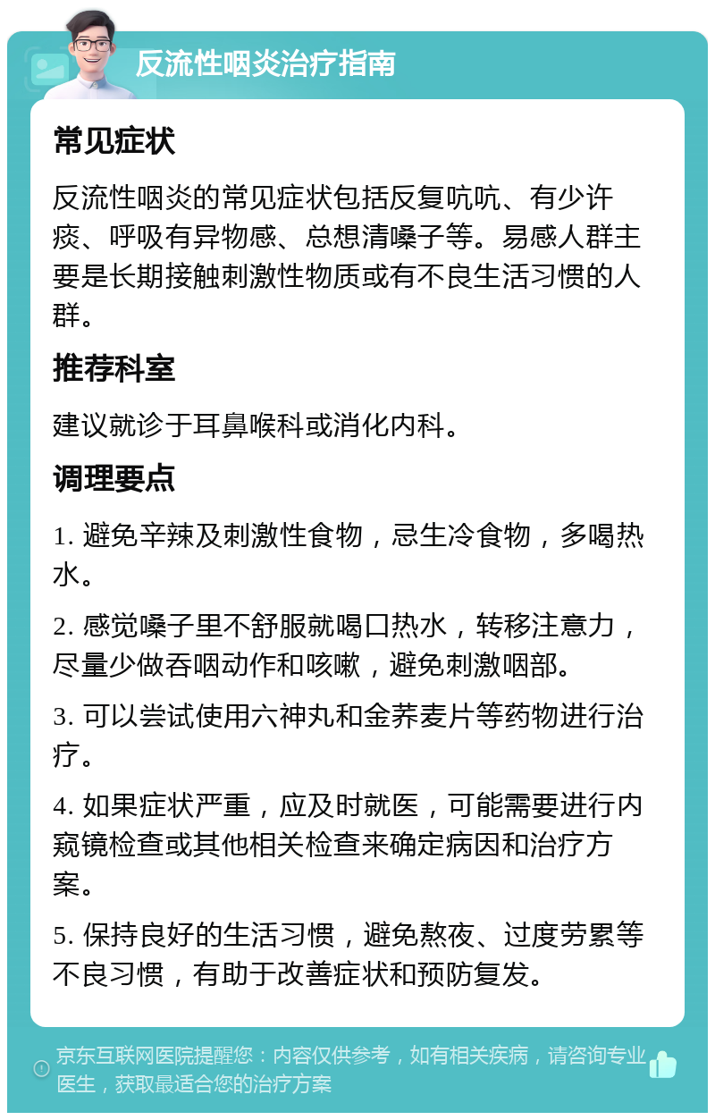 反流性咽炎治疗指南 常见症状 反流性咽炎的常见症状包括反复吭吭、有少许痰、呼吸有异物感、总想清嗓子等。易感人群主要是长期接触刺激性物质或有不良生活习惯的人群。 推荐科室 建议就诊于耳鼻喉科或消化内科。 调理要点 1. 避免辛辣及刺激性食物，忌生冷食物，多喝热水。 2. 感觉嗓子里不舒服就喝口热水，转移注意力，尽量少做吞咽动作和咳嗽，避免刺激咽部。 3. 可以尝试使用六神丸和金荞麦片等药物进行治疗。 4. 如果症状严重，应及时就医，可能需要进行内窥镜检查或其他相关检查来确定病因和治疗方案。 5. 保持良好的生活习惯，避免熬夜、过度劳累等不良习惯，有助于改善症状和预防复发。