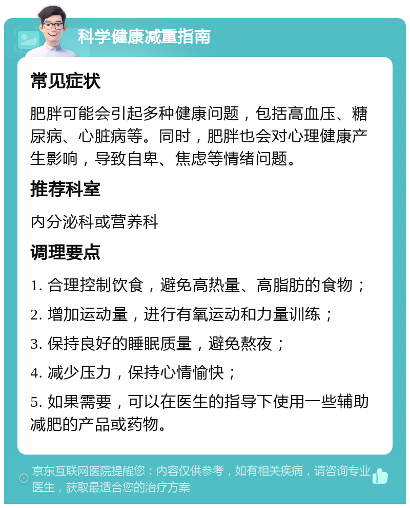 科学健康减重指南 常见症状 肥胖可能会引起多种健康问题，包括高血压、糖尿病、心脏病等。同时，肥胖也会对心理健康产生影响，导致自卑、焦虑等情绪问题。 推荐科室 内分泌科或营养科 调理要点 1. 合理控制饮食，避免高热量、高脂肪的食物； 2. 增加运动量，进行有氧运动和力量训练； 3. 保持良好的睡眠质量，避免熬夜； 4. 减少压力，保持心情愉快； 5. 如果需要，可以在医生的指导下使用一些辅助减肥的产品或药物。