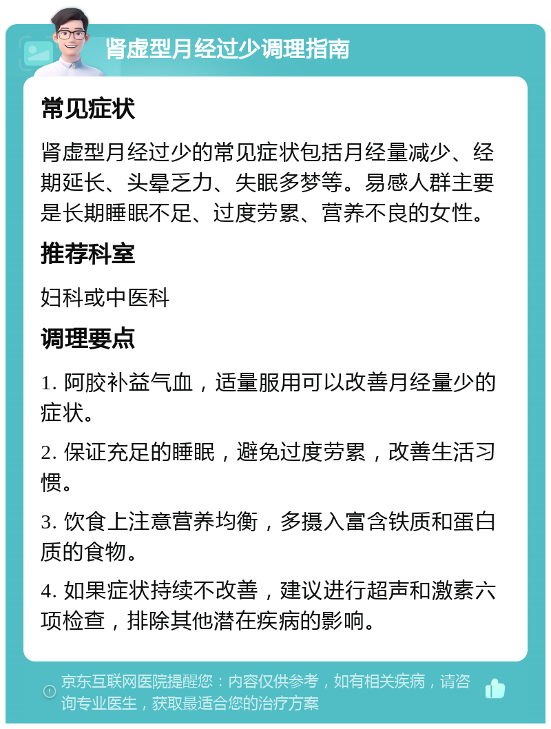 肾虚型月经过少调理指南 常见症状 肾虚型月经过少的常见症状包括月经量减少、经期延长、头晕乏力、失眠多梦等。易感人群主要是长期睡眠不足、过度劳累、营养不良的女性。 推荐科室 妇科或中医科 调理要点 1. 阿胶补益气血，适量服用可以改善月经量少的症状。 2. 保证充足的睡眠，避免过度劳累，改善生活习惯。 3. 饮食上注意营养均衡，多摄入富含铁质和蛋白质的食物。 4. 如果症状持续不改善，建议进行超声和激素六项检查，排除其他潜在疾病的影响。