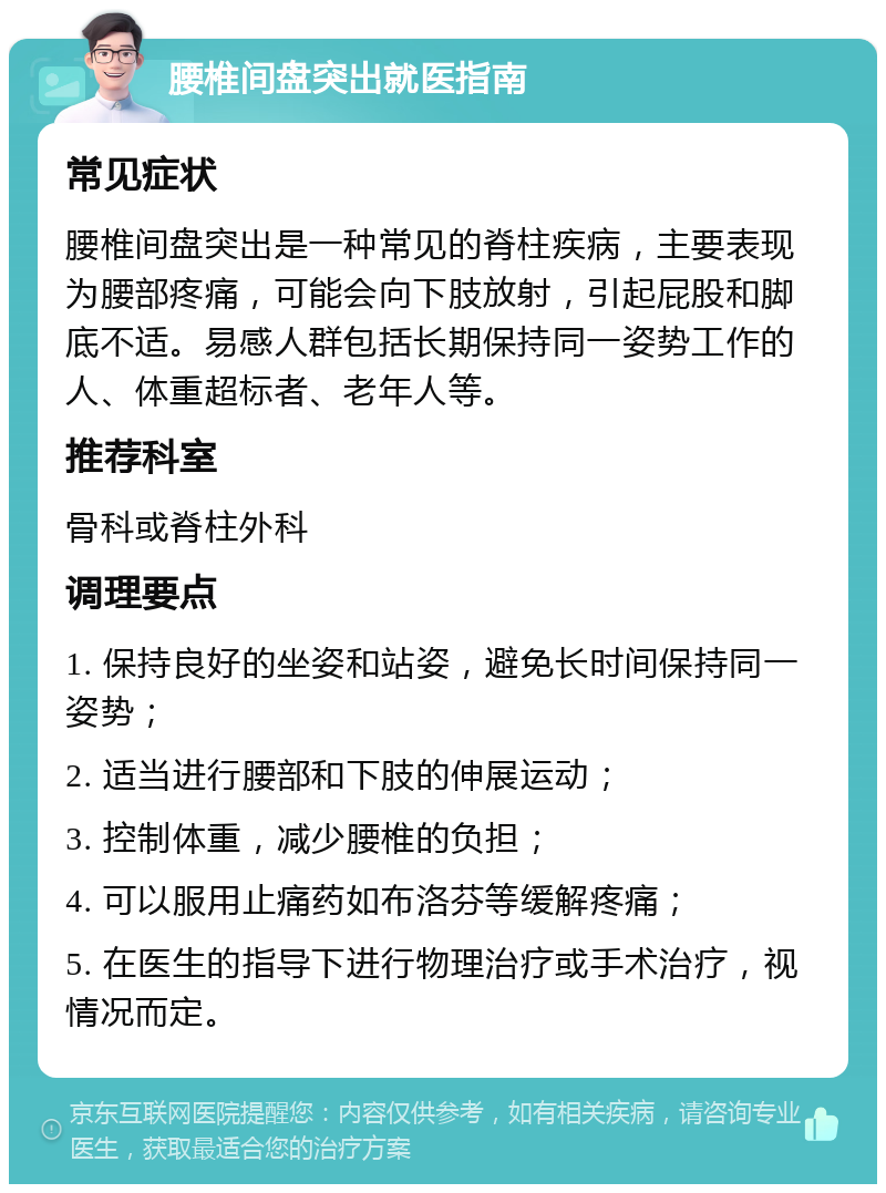 腰椎间盘突出就医指南 常见症状 腰椎间盘突出是一种常见的脊柱疾病，主要表现为腰部疼痛，可能会向下肢放射，引起屁股和脚底不适。易感人群包括长期保持同一姿势工作的人、体重超标者、老年人等。 推荐科室 骨科或脊柱外科 调理要点 1. 保持良好的坐姿和站姿，避免长时间保持同一姿势； 2. 适当进行腰部和下肢的伸展运动； 3. 控制体重，减少腰椎的负担； 4. 可以服用止痛药如布洛芬等缓解疼痛； 5. 在医生的指导下进行物理治疗或手术治疗，视情况而定。