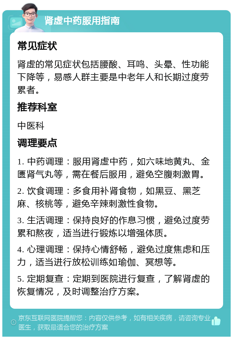 肾虚中药服用指南 常见症状 肾虚的常见症状包括腰酸、耳鸣、头晕、性功能下降等，易感人群主要是中老年人和长期过度劳累者。 推荐科室 中医科 调理要点 1. 中药调理：服用肾虚中药，如六味地黄丸、金匮肾气丸等，需在餐后服用，避免空腹刺激胃。 2. 饮食调理：多食用补肾食物，如黑豆、黑芝麻、核桃等，避免辛辣刺激性食物。 3. 生活调理：保持良好的作息习惯，避免过度劳累和熬夜，适当进行锻炼以增强体质。 4. 心理调理：保持心情舒畅，避免过度焦虑和压力，适当进行放松训练如瑜伽、冥想等。 5. 定期复查：定期到医院进行复查，了解肾虚的恢复情况，及时调整治疗方案。