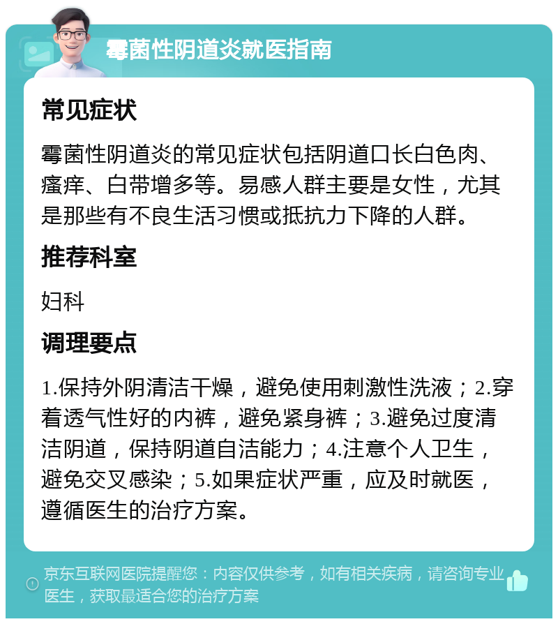 霉菌性阴道炎就医指南 常见症状 霉菌性阴道炎的常见症状包括阴道口长白色肉、瘙痒、白带增多等。易感人群主要是女性，尤其是那些有不良生活习惯或抵抗力下降的人群。 推荐科室 妇科 调理要点 1.保持外阴清洁干燥，避免使用刺激性洗液；2.穿着透气性好的内裤，避免紧身裤；3.避免过度清洁阴道，保持阴道自洁能力；4.注意个人卫生，避免交叉感染；5.如果症状严重，应及时就医，遵循医生的治疗方案。