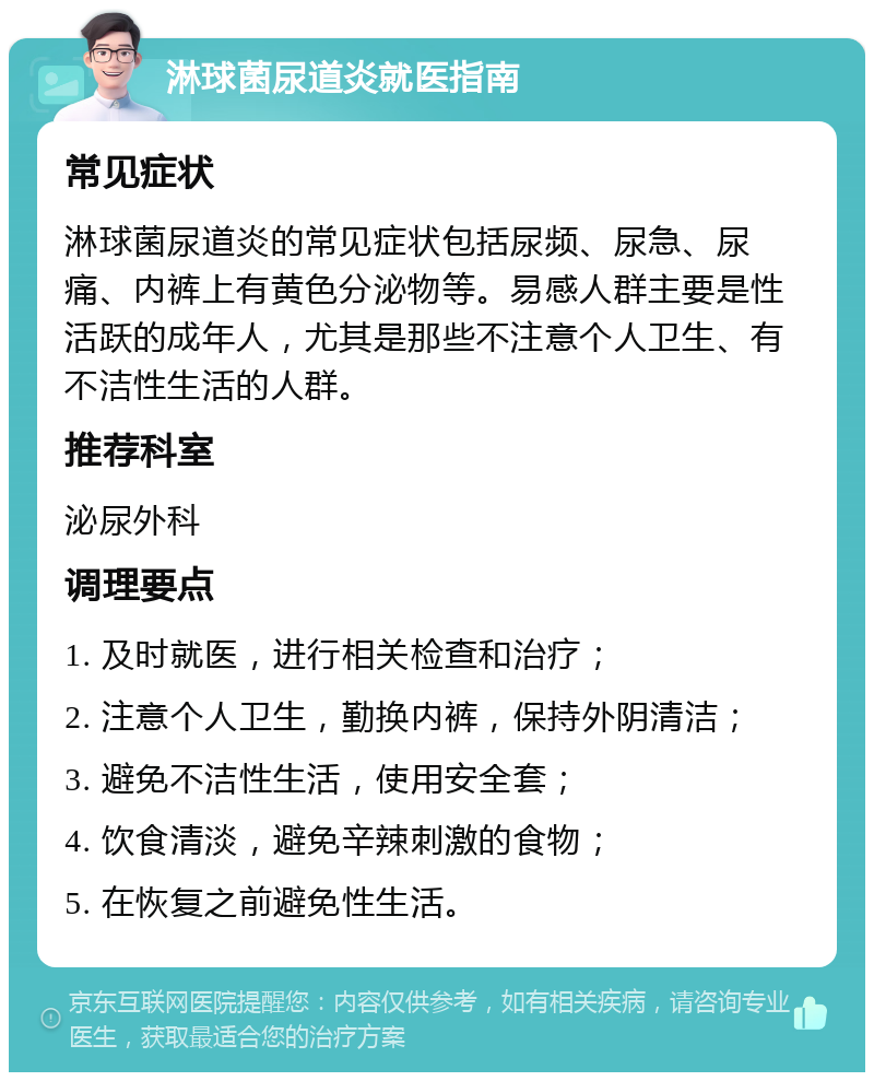 淋球菌尿道炎就医指南 常见症状 淋球菌尿道炎的常见症状包括尿频、尿急、尿痛、内裤上有黄色分泌物等。易感人群主要是性活跃的成年人，尤其是那些不注意个人卫生、有不洁性生活的人群。 推荐科室 泌尿外科 调理要点 1. 及时就医，进行相关检查和治疗； 2. 注意个人卫生，勤换内裤，保持外阴清洁； 3. 避免不洁性生活，使用安全套； 4. 饮食清淡，避免辛辣刺激的食物； 5. 在恢复之前避免性生活。