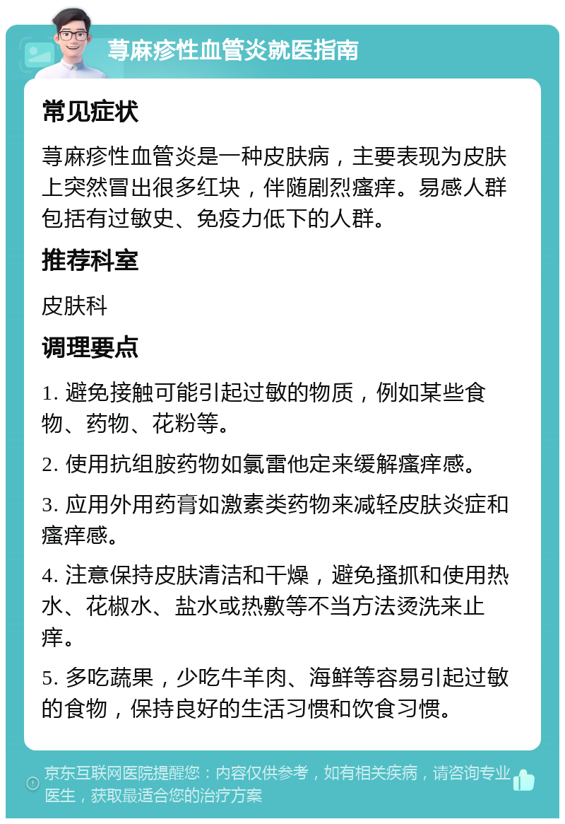 荨麻疹性血管炎就医指南 常见症状 荨麻疹性血管炎是一种皮肤病，主要表现为皮肤上突然冒出很多红块，伴随剧烈瘙痒。易感人群包括有过敏史、免疫力低下的人群。 推荐科室 皮肤科 调理要点 1. 避免接触可能引起过敏的物质，例如某些食物、药物、花粉等。 2. 使用抗组胺药物如氯雷他定来缓解瘙痒感。 3. 应用外用药膏如激素类药物来减轻皮肤炎症和瘙痒感。 4. 注意保持皮肤清洁和干燥，避免搔抓和使用热水、花椒水、盐水或热敷等不当方法烫洗来止痒。 5. 多吃蔬果，少吃牛羊肉、海鲜等容易引起过敏的食物，保持良好的生活习惯和饮食习惯。