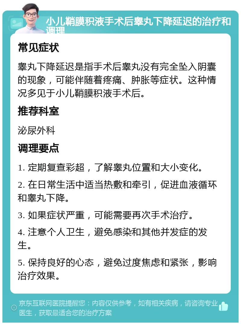 小儿鞘膜积液手术后睾丸下降延迟的治疗和调理 常见症状 睾丸下降延迟是指手术后睾丸没有完全坠入阴囊的现象，可能伴随着疼痛、肿胀等症状。这种情况多见于小儿鞘膜积液手术后。 推荐科室 泌尿外科 调理要点 1. 定期复查彩超，了解睾丸位置和大小变化。 2. 在日常生活中适当热敷和牵引，促进血液循环和睾丸下降。 3. 如果症状严重，可能需要再次手术治疗。 4. 注意个人卫生，避免感染和其他并发症的发生。 5. 保持良好的心态，避免过度焦虑和紧张，影响治疗效果。