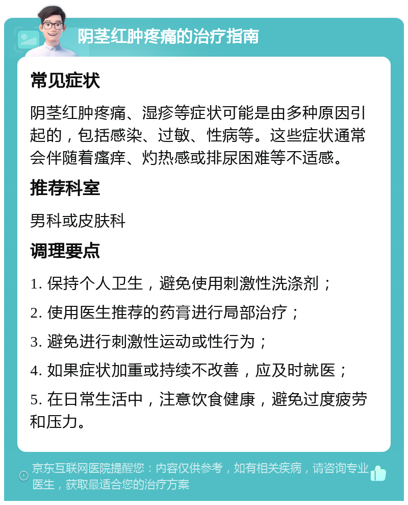 阴茎红肿疼痛的治疗指南 常见症状 阴茎红肿疼痛、湿疹等症状可能是由多种原因引起的，包括感染、过敏、性病等。这些症状通常会伴随着瘙痒、灼热感或排尿困难等不适感。 推荐科室 男科或皮肤科 调理要点 1. 保持个人卫生，避免使用刺激性洗涤剂； 2. 使用医生推荐的药膏进行局部治疗； 3. 避免进行刺激性运动或性行为； 4. 如果症状加重或持续不改善，应及时就医； 5. 在日常生活中，注意饮食健康，避免过度疲劳和压力。