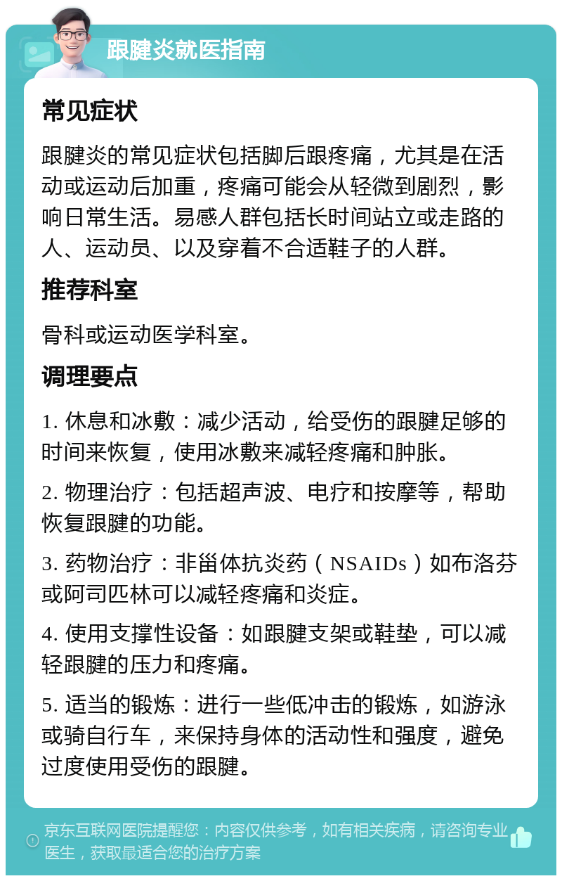 跟腱炎就医指南 常见症状 跟腱炎的常见症状包括脚后跟疼痛，尤其是在活动或运动后加重，疼痛可能会从轻微到剧烈，影响日常生活。易感人群包括长时间站立或走路的人、运动员、以及穿着不合适鞋子的人群。 推荐科室 骨科或运动医学科室。 调理要点 1. 休息和冰敷：减少活动，给受伤的跟腱足够的时间来恢复，使用冰敷来减轻疼痛和肿胀。 2. 物理治疗：包括超声波、电疗和按摩等，帮助恢复跟腱的功能。 3. 药物治疗：非甾体抗炎药（NSAIDs）如布洛芬或阿司匹林可以减轻疼痛和炎症。 4. 使用支撑性设备：如跟腱支架或鞋垫，可以减轻跟腱的压力和疼痛。 5. 适当的锻炼：进行一些低冲击的锻炼，如游泳或骑自行车，来保持身体的活动性和强度，避免过度使用受伤的跟腱。