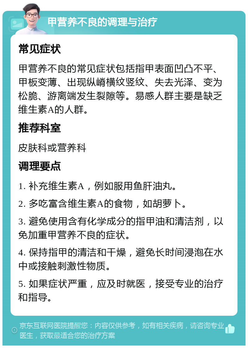 甲营养不良的调理与治疗 常见症状 甲营养不良的常见症状包括指甲表面凹凸不平、甲板变薄、出现纵嵴横纹竖纹、失去光泽、变为松脆、游离端发生裂隙等。易感人群主要是缺乏维生素A的人群。 推荐科室 皮肤科或营养科 调理要点 1. 补充维生素A，例如服用鱼肝油丸。 2. 多吃富含维生素A的食物，如胡萝卜。 3. 避免使用含有化学成分的指甲油和清洁剂，以免加重甲营养不良的症状。 4. 保持指甲的清洁和干燥，避免长时间浸泡在水中或接触刺激性物质。 5. 如果症状严重，应及时就医，接受专业的治疗和指导。