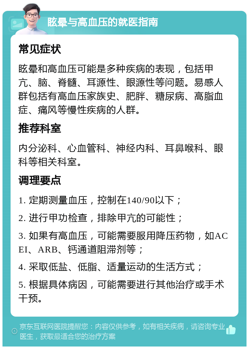 眩晕与高血压的就医指南 常见症状 眩晕和高血压可能是多种疾病的表现，包括甲亢、脑、脊髓、耳源性、眼源性等问题。易感人群包括有高血压家族史、肥胖、糖尿病、高脂血症、痛风等慢性疾病的人群。 推荐科室 内分泌科、心血管科、神经内科、耳鼻喉科、眼科等相关科室。 调理要点 1. 定期测量血压，控制在140/90以下； 2. 进行甲功检查，排除甲亢的可能性； 3. 如果有高血压，可能需要服用降压药物，如ACEI、ARB、钙通道阻滞剂等； 4. 采取低盐、低脂、适量运动的生活方式； 5. 根据具体病因，可能需要进行其他治疗或手术干预。