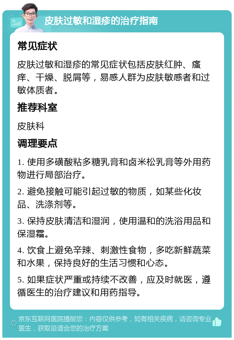 皮肤过敏和湿疹的治疗指南 常见症状 皮肤过敏和湿疹的常见症状包括皮肤红肿、瘙痒、干燥、脱屑等，易感人群为皮肤敏感者和过敏体质者。 推荐科室 皮肤科 调理要点 1. 使用多磺酸粘多糖乳膏和卤米松乳膏等外用药物进行局部治疗。 2. 避免接触可能引起过敏的物质，如某些化妆品、洗涤剂等。 3. 保持皮肤清洁和湿润，使用温和的洗浴用品和保湿霜。 4. 饮食上避免辛辣、刺激性食物，多吃新鲜蔬菜和水果，保持良好的生活习惯和心态。 5. 如果症状严重或持续不改善，应及时就医，遵循医生的治疗建议和用药指导。