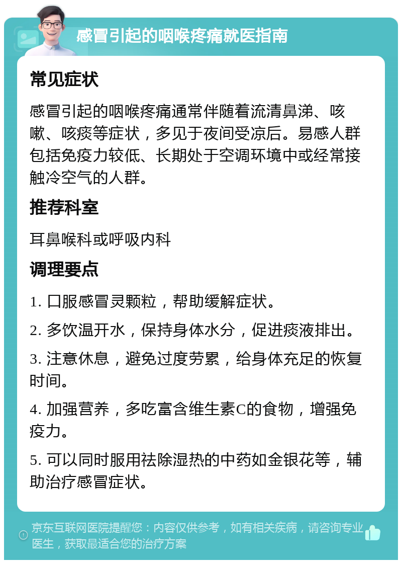 感冒引起的咽喉疼痛就医指南 常见症状 感冒引起的咽喉疼痛通常伴随着流清鼻涕、咳嗽、咳痰等症状，多见于夜间受凉后。易感人群包括免疫力较低、长期处于空调环境中或经常接触冷空气的人群。 推荐科室 耳鼻喉科或呼吸内科 调理要点 1. 口服感冒灵颗粒，帮助缓解症状。 2. 多饮温开水，保持身体水分，促进痰液排出。 3. 注意休息，避免过度劳累，给身体充足的恢复时间。 4. 加强营养，多吃富含维生素C的食物，增强免疫力。 5. 可以同时服用祛除湿热的中药如金银花等，辅助治疗感冒症状。