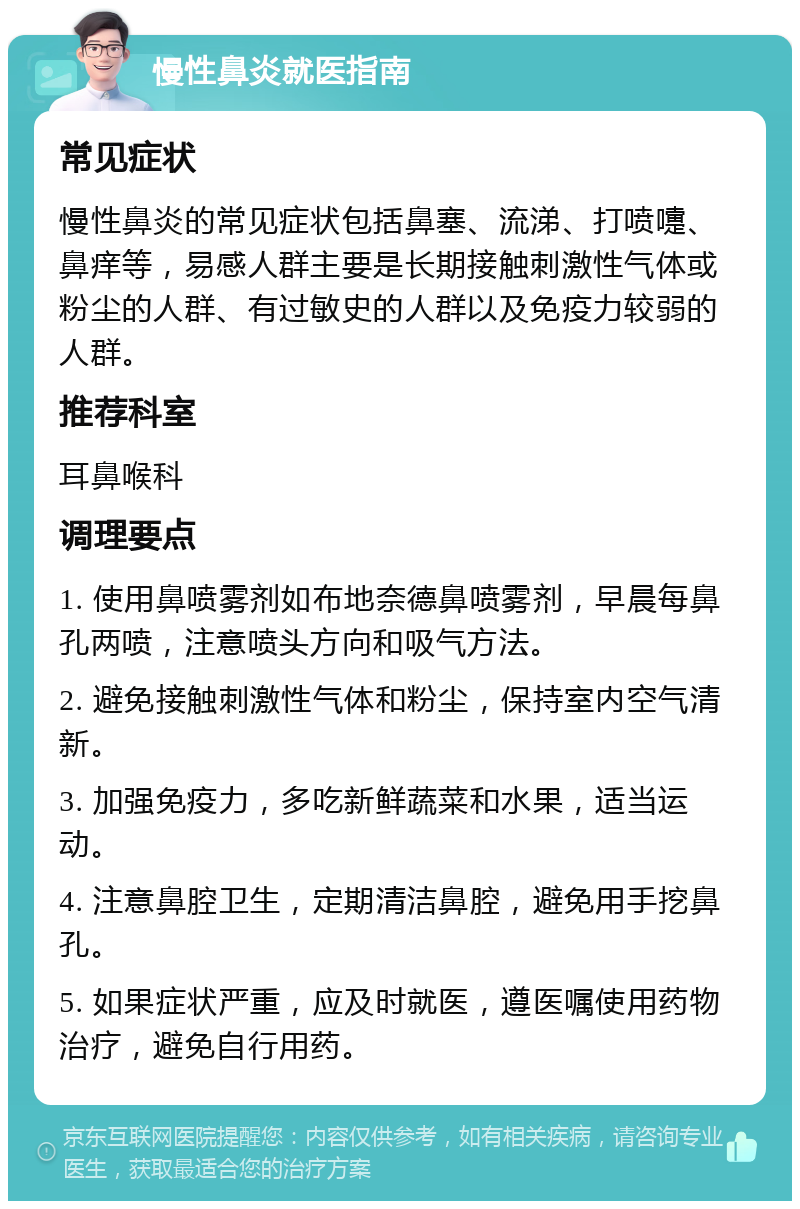 慢性鼻炎就医指南 常见症状 慢性鼻炎的常见症状包括鼻塞、流涕、打喷嚏、鼻痒等，易感人群主要是长期接触刺激性气体或粉尘的人群、有过敏史的人群以及免疫力较弱的人群。 推荐科室 耳鼻喉科 调理要点 1. 使用鼻喷雾剂如布地奈德鼻喷雾剂，早晨每鼻孔两喷，注意喷头方向和吸气方法。 2. 避免接触刺激性气体和粉尘，保持室内空气清新。 3. 加强免疫力，多吃新鲜蔬菜和水果，适当运动。 4. 注意鼻腔卫生，定期清洁鼻腔，避免用手挖鼻孔。 5. 如果症状严重，应及时就医，遵医嘱使用药物治疗，避免自行用药。