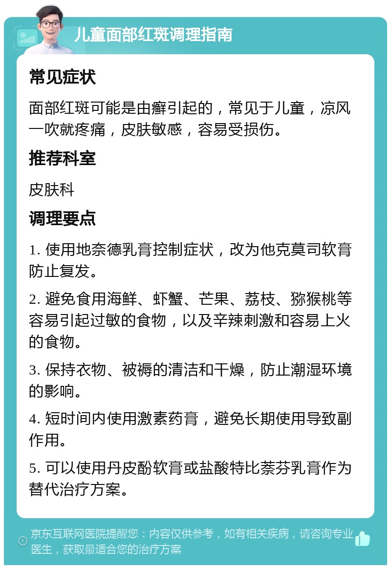 儿童面部红斑调理指南 常见症状 面部红斑可能是由癣引起的，常见于儿童，凉风一吹就疼痛，皮肤敏感，容易受损伤。 推荐科室 皮肤科 调理要点 1. 使用地奈德乳膏控制症状，改为他克莫司软膏防止复发。 2. 避免食用海鲜、虾蟹、芒果、荔枝、猕猴桃等容易引起过敏的食物，以及辛辣刺激和容易上火的食物。 3. 保持衣物、被褥的清洁和干燥，防止潮湿环境的影响。 4. 短时间内使用激素药膏，避免长期使用导致副作用。 5. 可以使用丹皮酚软膏或盐酸特比萘芬乳膏作为替代治疗方案。