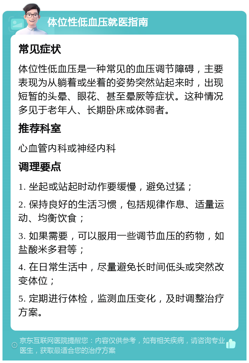 体位性低血压就医指南 常见症状 体位性低血压是一种常见的血压调节障碍，主要表现为从躺着或坐着的姿势突然站起来时，出现短暂的头晕、眼花、甚至晕厥等症状。这种情况多见于老年人、长期卧床或体弱者。 推荐科室 心血管内科或神经内科 调理要点 1. 坐起或站起时动作要缓慢，避免过猛； 2. 保持良好的生活习惯，包括规律作息、适量运动、均衡饮食； 3. 如果需要，可以服用一些调节血压的药物，如盐酸米多君等； 4. 在日常生活中，尽量避免长时间低头或突然改变体位； 5. 定期进行体检，监测血压变化，及时调整治疗方案。