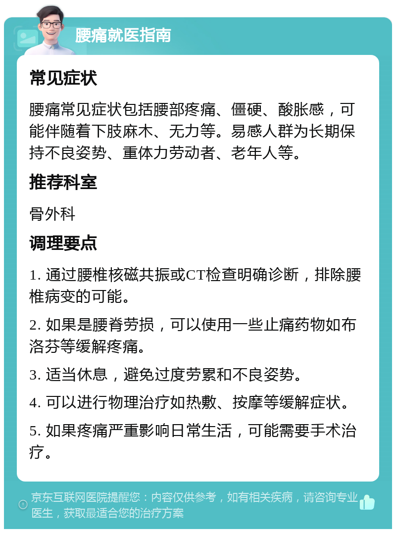 腰痛就医指南 常见症状 腰痛常见症状包括腰部疼痛、僵硬、酸胀感，可能伴随着下肢麻木、无力等。易感人群为长期保持不良姿势、重体力劳动者、老年人等。 推荐科室 骨外科 调理要点 1. 通过腰椎核磁共振或CT检查明确诊断，排除腰椎病变的可能。 2. 如果是腰脊劳损，可以使用一些止痛药物如布洛芬等缓解疼痛。 3. 适当休息，避免过度劳累和不良姿势。 4. 可以进行物理治疗如热敷、按摩等缓解症状。 5. 如果疼痛严重影响日常生活，可能需要手术治疗。