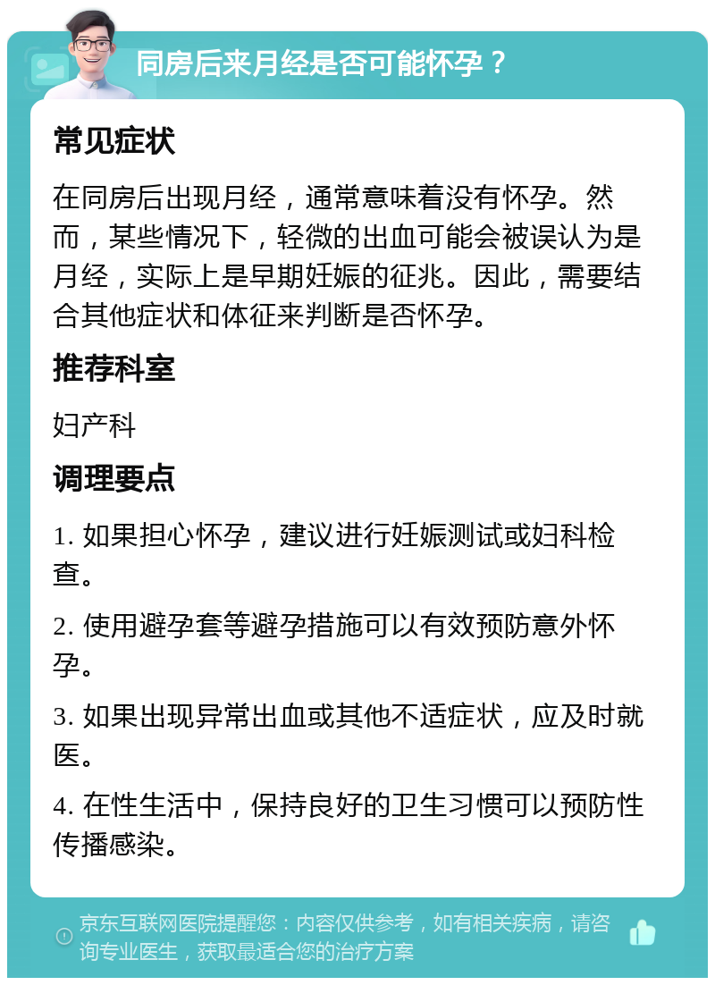 同房后来月经是否可能怀孕？ 常见症状 在同房后出现月经，通常意味着没有怀孕。然而，某些情况下，轻微的出血可能会被误认为是月经，实际上是早期妊娠的征兆。因此，需要结合其他症状和体征来判断是否怀孕。 推荐科室 妇产科 调理要点 1. 如果担心怀孕，建议进行妊娠测试或妇科检查。 2. 使用避孕套等避孕措施可以有效预防意外怀孕。 3. 如果出现异常出血或其他不适症状，应及时就医。 4. 在性生活中，保持良好的卫生习惯可以预防性传播感染。