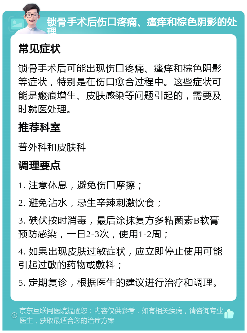 锁骨手术后伤口疼痛、瘙痒和棕色阴影的处理 常见症状 锁骨手术后可能出现伤口疼痛、瘙痒和棕色阴影等症状，特别是在伤口愈合过程中。这些症状可能是瘢痕增生、皮肤感染等问题引起的，需要及时就医处理。 推荐科室 普外科和皮肤科 调理要点 1. 注意休息，避免伤口摩擦； 2. 避免沾水，忌生辛辣刺激饮食； 3. 碘伏按时消毒，最后涂抹复方多粘菌素B软膏预防感染，一日2-3次，使用1-2周； 4. 如果出现皮肤过敏症状，应立即停止使用可能引起过敏的药物或敷料； 5. 定期复诊，根据医生的建议进行治疗和调理。