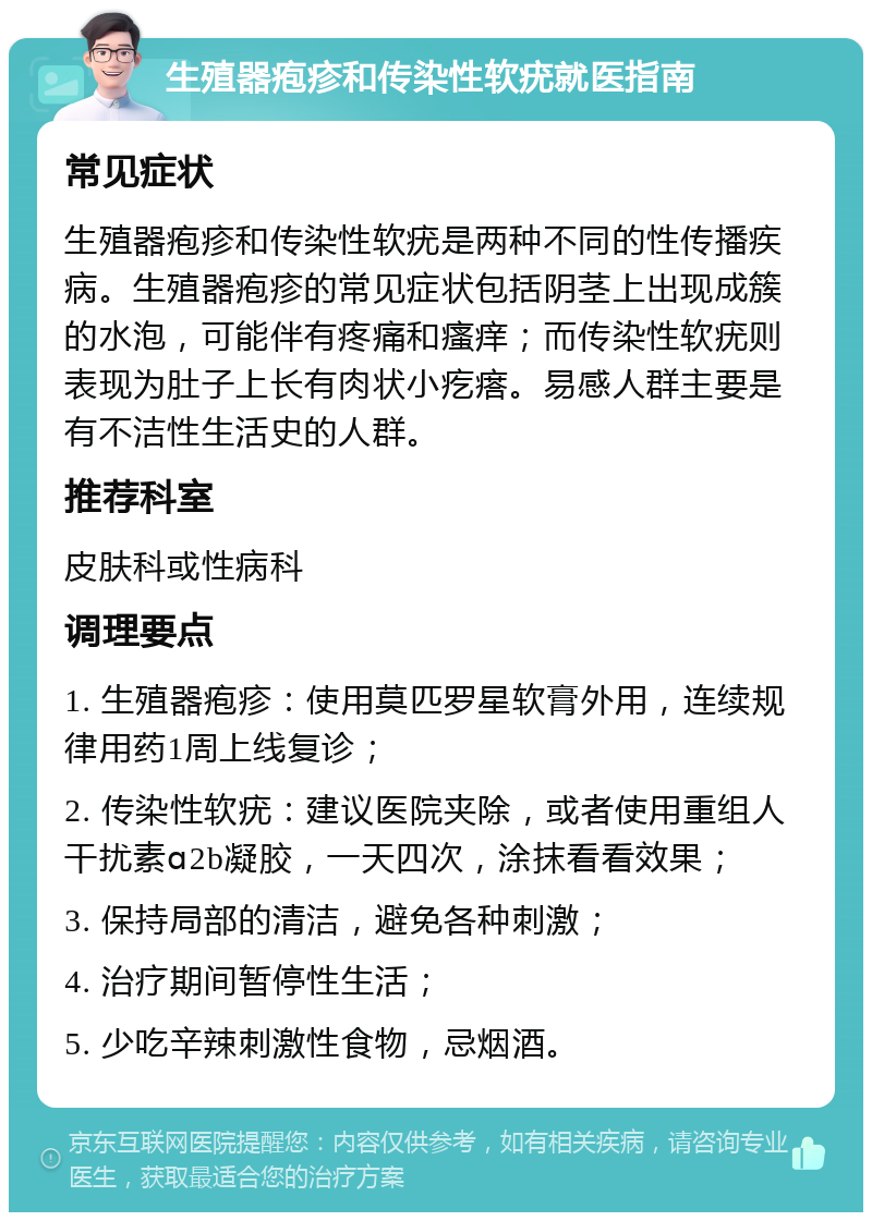 生殖器疱疹和传染性软疣就医指南 常见症状 生殖器疱疹和传染性软疣是两种不同的性传播疾病。生殖器疱疹的常见症状包括阴茎上出现成簇的水泡，可能伴有疼痛和瘙痒；而传染性软疣则表现为肚子上长有肉状小疙瘩。易感人群主要是有不洁性生活史的人群。 推荐科室 皮肤科或性病科 调理要点 1. 生殖器疱疹：使用莫匹罗星软膏外用，连续规律用药1周上线复诊； 2. 传染性软疣：建议医院夹除，或者使用重组人干扰素ɑ2b凝胶，一天四次，涂抹看看效果； 3. 保持局部的清洁，避免各种刺激； 4. 治疗期间暂停性生活； 5. 少吃辛辣刺激性食物，忌烟酒。