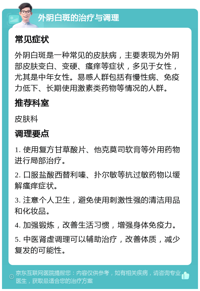 外阴白斑的治疗与调理 常见症状 外阴白斑是一种常见的皮肤病，主要表现为外阴部皮肤变白、变硬、瘙痒等症状，多见于女性，尤其是中年女性。易感人群包括有慢性病、免疫力低下、长期使用激素类药物等情况的人群。 推荐科室 皮肤科 调理要点 1. 使用复方甘草酸片、他克莫司软膏等外用药物进行局部治疗。 2. 口服盐酸西替利嗪、扑尔敏等抗过敏药物以缓解瘙痒症状。 3. 注意个人卫生，避免使用刺激性强的清洁用品和化妆品。 4. 加强锻炼，改善生活习惯，增强身体免疫力。 5. 中医肾虚调理可以辅助治疗，改善体质，减少复发的可能性。