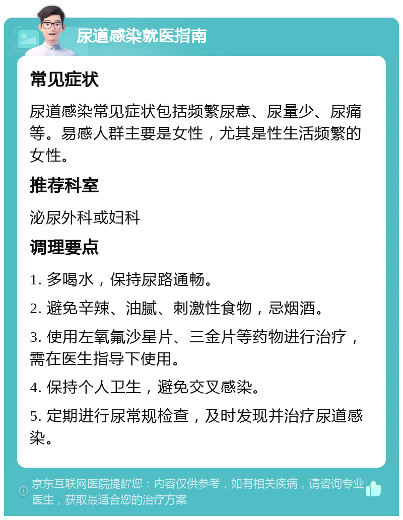 尿道感染就医指南 常见症状 尿道感染常见症状包括频繁尿意、尿量少、尿痛等。易感人群主要是女性，尤其是性生活频繁的女性。 推荐科室 泌尿外科或妇科 调理要点 1. 多喝水，保持尿路通畅。 2. 避免辛辣、油腻、刺激性食物，忌烟酒。 3. 使用左氧氟沙星片、三金片等药物进行治疗，需在医生指导下使用。 4. 保持个人卫生，避免交叉感染。 5. 定期进行尿常规检查，及时发现并治疗尿道感染。