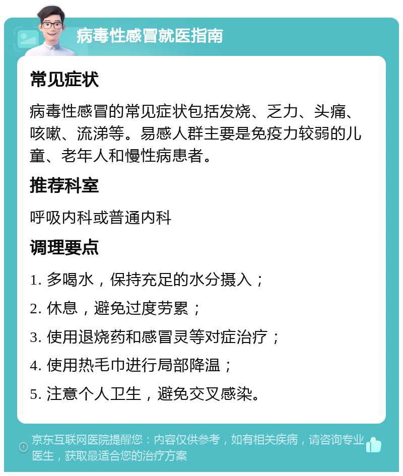 病毒性感冒就医指南 常见症状 病毒性感冒的常见症状包括发烧、乏力、头痛、咳嗽、流涕等。易感人群主要是免疫力较弱的儿童、老年人和慢性病患者。 推荐科室 呼吸内科或普通内科 调理要点 1. 多喝水，保持充足的水分摄入； 2. 休息，避免过度劳累； 3. 使用退烧药和感冒灵等对症治疗； 4. 使用热毛巾进行局部降温； 5. 注意个人卫生，避免交叉感染。