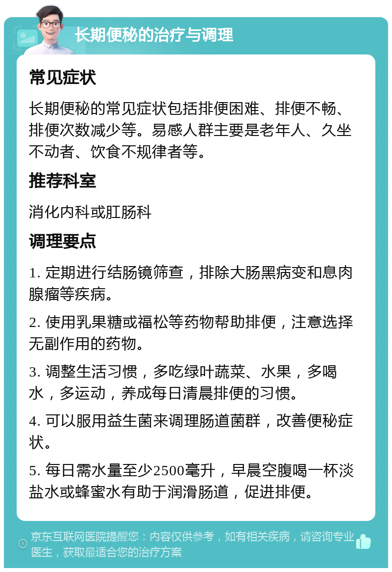 长期便秘的治疗与调理 常见症状 长期便秘的常见症状包括排便困难、排便不畅、排便次数减少等。易感人群主要是老年人、久坐不动者、饮食不规律者等。 推荐科室 消化内科或肛肠科 调理要点 1. 定期进行结肠镜筛查，排除大肠黑病变和息肉腺瘤等疾病。 2. 使用乳果糖或福松等药物帮助排便，注意选择无副作用的药物。 3. 调整生活习惯，多吃绿叶蔬菜、水果，多喝水，多运动，养成每日清晨排便的习惯。 4. 可以服用益生菌来调理肠道菌群，改善便秘症状。 5. 每日需水量至少2500毫升，早晨空腹喝一杯淡盐水或蜂蜜水有助于润滑肠道，促进排便。