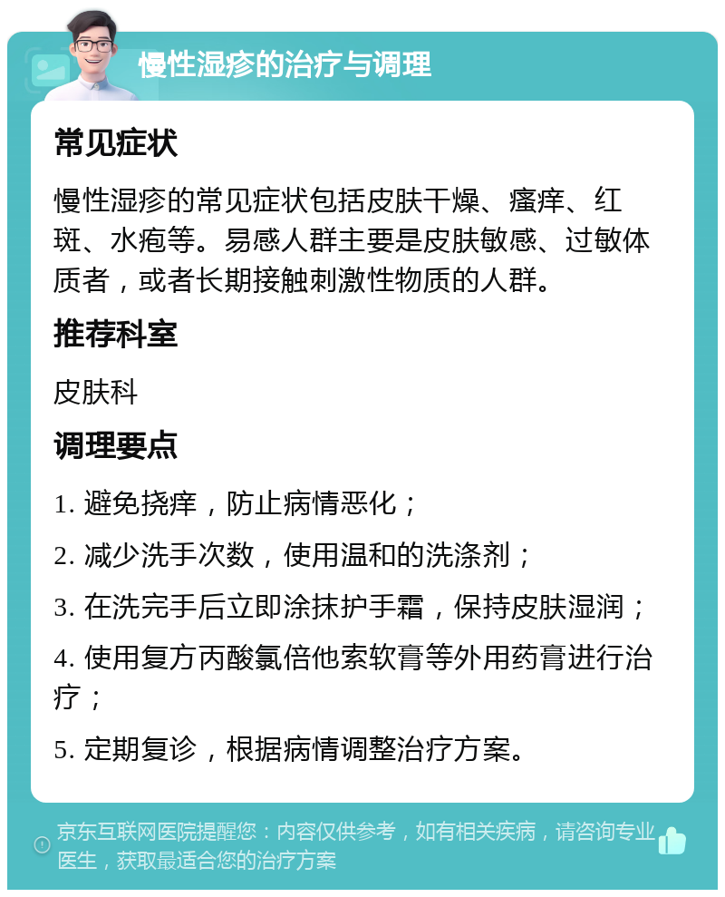 慢性湿疹的治疗与调理 常见症状 慢性湿疹的常见症状包括皮肤干燥、瘙痒、红斑、水疱等。易感人群主要是皮肤敏感、过敏体质者，或者长期接触刺激性物质的人群。 推荐科室 皮肤科 调理要点 1. 避免挠痒，防止病情恶化； 2. 减少洗手次数，使用温和的洗涤剂； 3. 在洗完手后立即涂抹护手霜，保持皮肤湿润； 4. 使用复方丙酸氯倍他索软膏等外用药膏进行治疗； 5. 定期复诊，根据病情调整治疗方案。