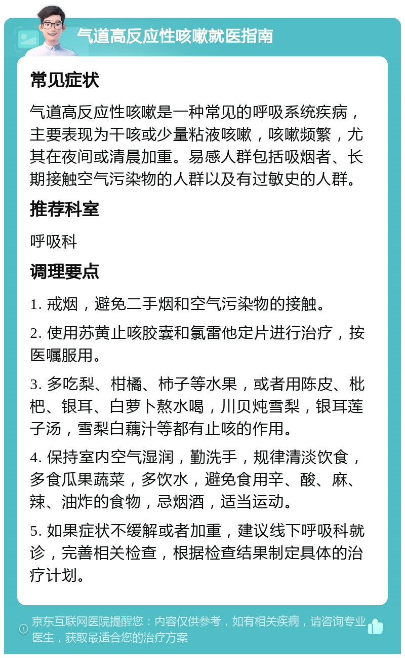 气道高反应性咳嗽就医指南 常见症状 气道高反应性咳嗽是一种常见的呼吸系统疾病，主要表现为干咳或少量粘液咳嗽，咳嗽频繁，尤其在夜间或清晨加重。易感人群包括吸烟者、长期接触空气污染物的人群以及有过敏史的人群。 推荐科室 呼吸科 调理要点 1. 戒烟，避免二手烟和空气污染物的接触。 2. 使用苏黄止咳胶囊和氯雷他定片进行治疗，按医嘱服用。 3. 多吃梨、柑橘、柿子等水果，或者用陈皮、枇杷、银耳、白萝卜熬水喝，川贝炖雪梨，银耳莲子汤，雪梨白藕汁等都有止咳的作用。 4. 保持室内空气湿润，勤洗手，规律清淡饮食，多食瓜果蔬菜，多饮水，避免食用辛、酸、麻、辣、油炸的食物，忌烟酒，适当运动。 5. 如果症状不缓解或者加重，建议线下呼吸科就诊，完善相关检查，根据检查结果制定具体的治疗计划。