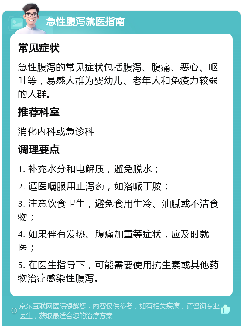 急性腹泻就医指南 常见症状 急性腹泻的常见症状包括腹泻、腹痛、恶心、呕吐等，易感人群为婴幼儿、老年人和免疫力较弱的人群。 推荐科室 消化内科或急诊科 调理要点 1. 补充水分和电解质，避免脱水； 2. 遵医嘱服用止泻药，如洛哌丁胺； 3. 注意饮食卫生，避免食用生冷、油腻或不洁食物； 4. 如果伴有发热、腹痛加重等症状，应及时就医； 5. 在医生指导下，可能需要使用抗生素或其他药物治疗感染性腹泻。