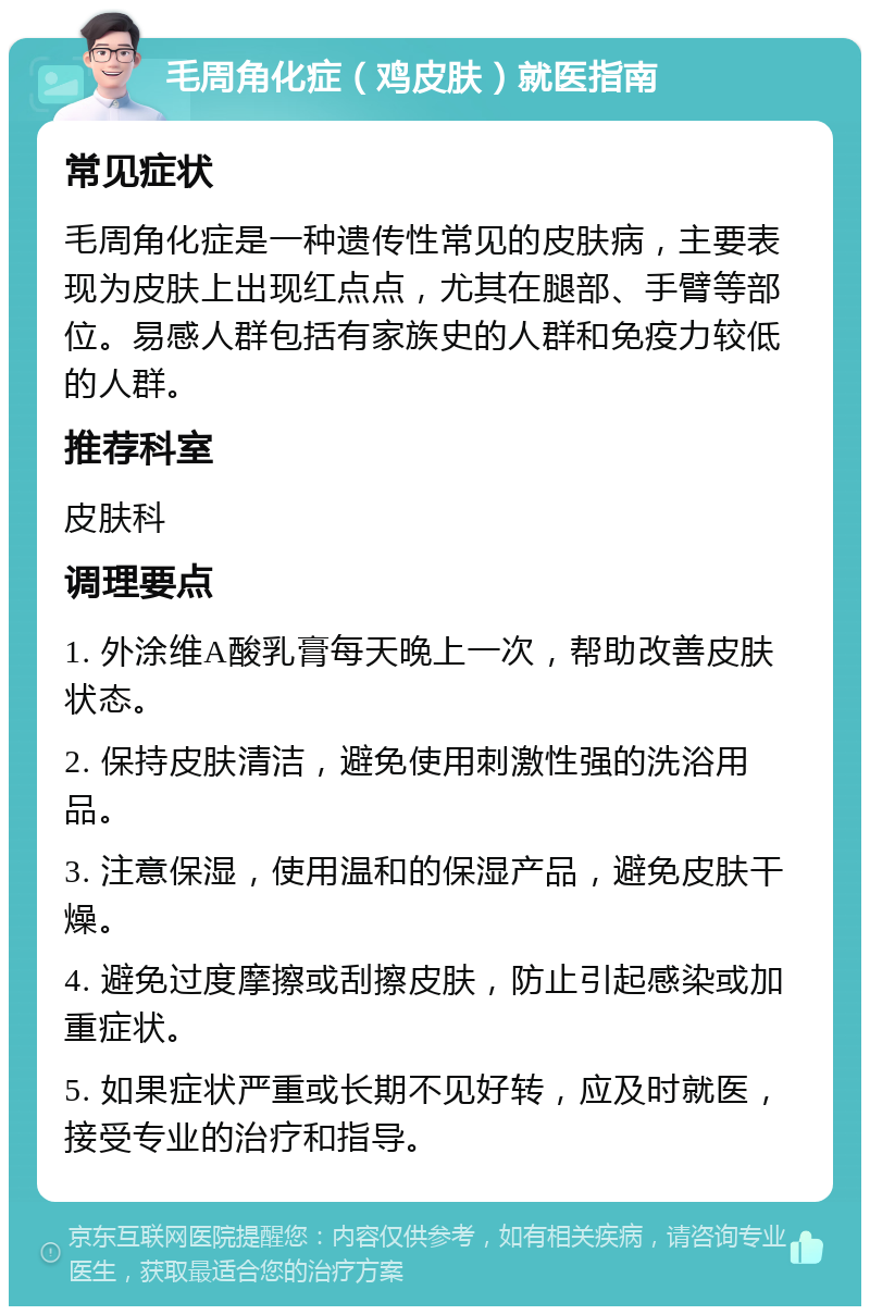 毛周角化症（鸡皮肤）就医指南 常见症状 毛周角化症是一种遗传性常见的皮肤病，主要表现为皮肤上出现红点点，尤其在腿部、手臂等部位。易感人群包括有家族史的人群和免疫力较低的人群。 推荐科室 皮肤科 调理要点 1. 外涂维A酸乳膏每天晚上一次，帮助改善皮肤状态。 2. 保持皮肤清洁，避免使用刺激性强的洗浴用品。 3. 注意保湿，使用温和的保湿产品，避免皮肤干燥。 4. 避免过度摩擦或刮擦皮肤，防止引起感染或加重症状。 5. 如果症状严重或长期不见好转，应及时就医，接受专业的治疗和指导。